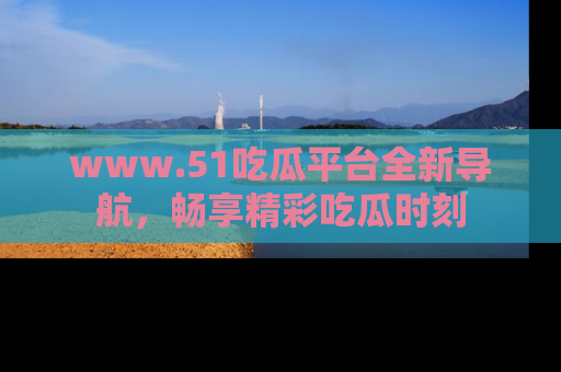 www.51吃瓜平台全新导航，畅享精彩吃瓜时刻