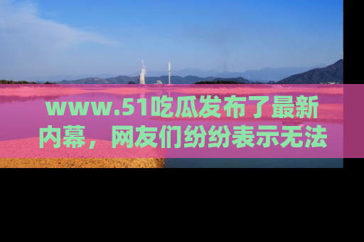 www.51吃瓜发布了最新内幕,网友们纷纷表示无法接受!