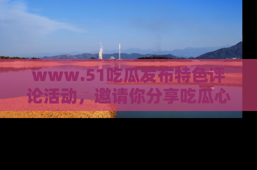 www.51吃瓜发布特色评论活动，邀请你分享吃瓜心得与看法！