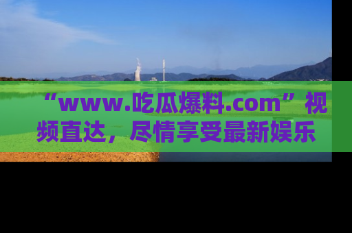 “www.吃瓜爆料.com”视频直达,尽情享受最新娱乐圈的吃瓜盛宴!