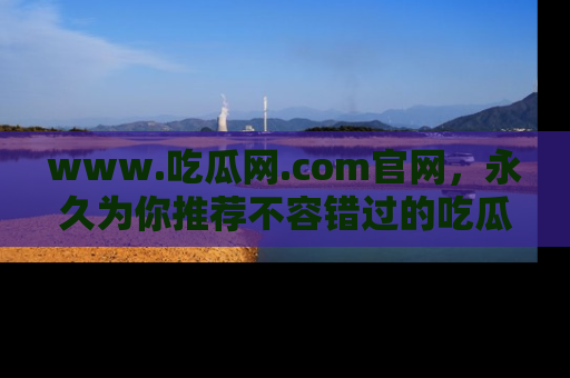 www.吃瓜网.com官网，永久为你推荐不容错过的吃瓜故事