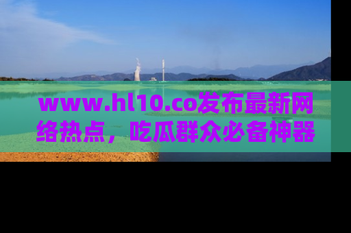 www.hl10.co发布最新网络热点,吃瓜群众必备神器