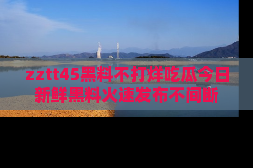 zztt45黑料不打烊吃瓜今日新鲜黑料火速发布不间断