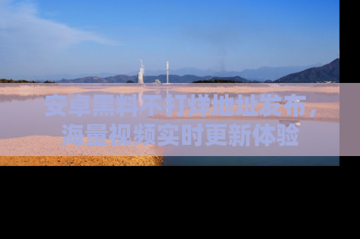 安卓黑料不打烊地址发布,海量视频实时更新体验