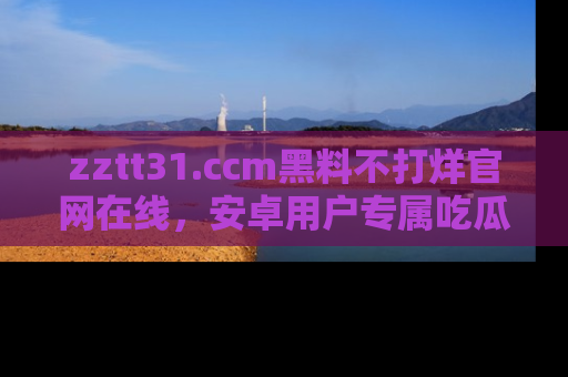 zztt31.ccm黑料不打烊官网在线,安卓用户专属吃瓜神器大揭秘