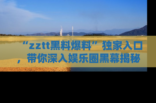 “zztt黑料爆料”独家入口,带你深入娱乐圈黑幕揭秘