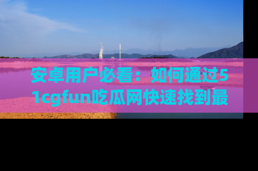 安卓用户必看:如何通过51cgfun吃瓜网快速找到最新链接?