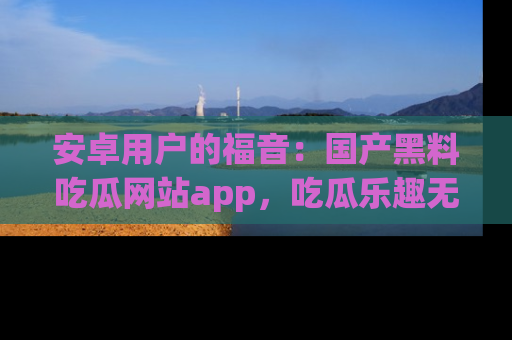 安卓用户的福音:国产黑料吃瓜网站app,吃瓜乐趣无穷尽!