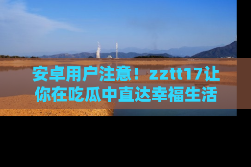 安卓用户注意！zztt17让你在吃瓜中直达幸福生活