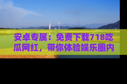 安卓专属：免费下载718吃瓜网红，带你体验娱乐圈内幕