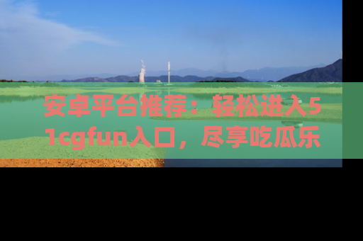 安卓平台推荐:轻松进入51cgfun入口,尽享吃瓜乐趣