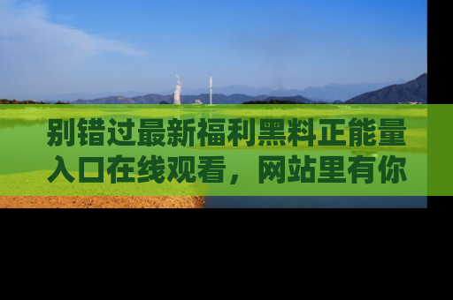 别错过最新福利黑料正能量入口在线观看，网站里有你想看的所有秘密！