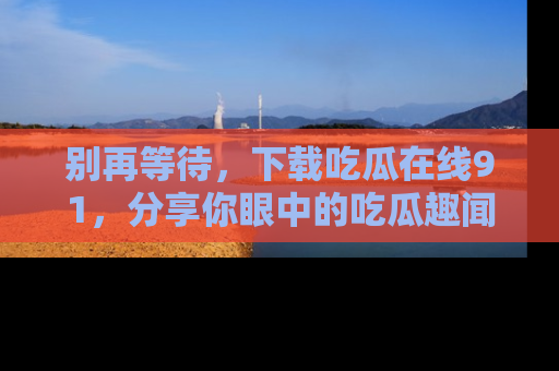 别再等待，下载吃瓜在线91，分享你眼中的吃瓜趣闻吧！