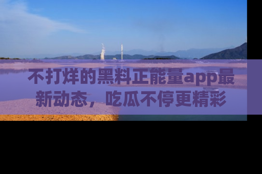 不打烊的黑料正能量app最新动态，吃瓜不停更精彩