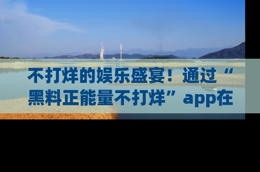 不打烊的娱乐盛宴！通过“黑料正能量不打烊”app在线观看最新内容，链接在此，不容错过！
