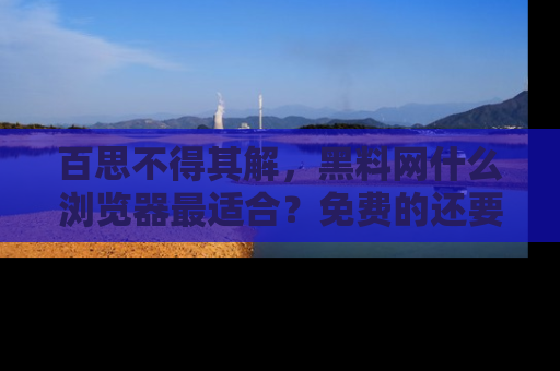百思不得其解，黑料网什么浏览器最适合？免费的还要能吃瓜太难了！