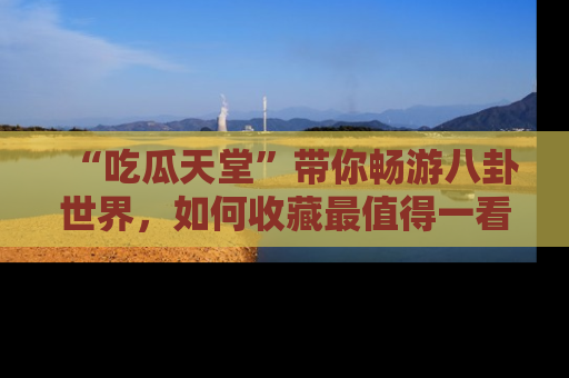 “吃瓜天堂”带你畅游八卦世界,如何收藏最值得一看的趣闻?