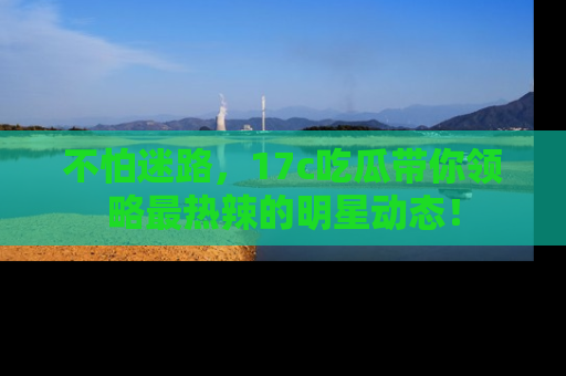 不怕迷路，17c吃瓜带你领略最热辣的明星动态！