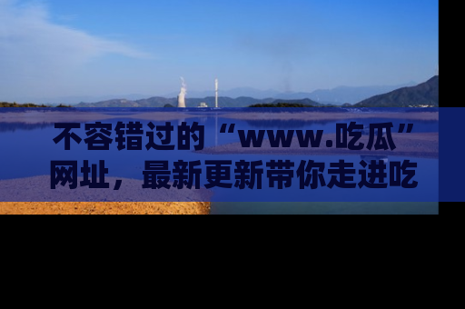 不容错过的“www.吃瓜”网址，最新更新带你走进吃瓜新时尚