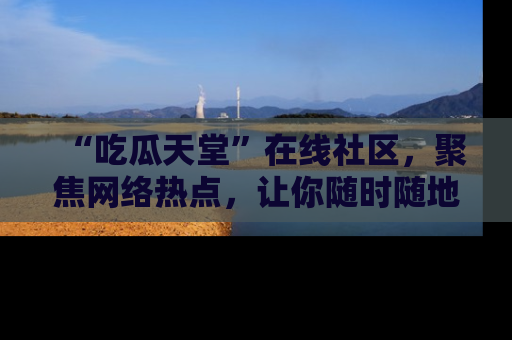 “吃瓜天堂”在线社区,聚焦网络热点,让你随时随地吃瓜不停