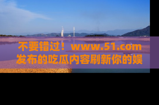 不要错过！www.51.com发布的吃瓜内容刷新你的娱乐认知
