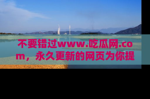 不要错过www.吃瓜网.com，永久更新的网页为你提供吃瓜盛宴！