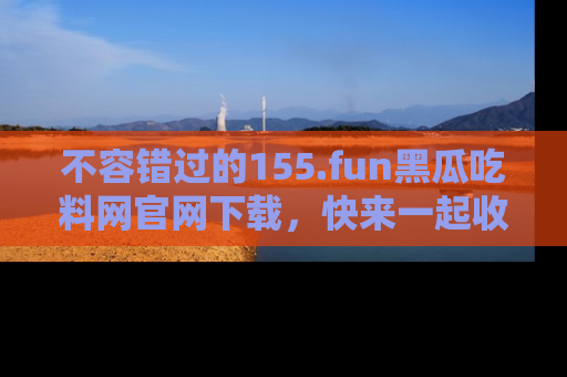不容错过的155.fun黑瓜吃料网官网下载，快来一起收藏吃瓜新动态吧！