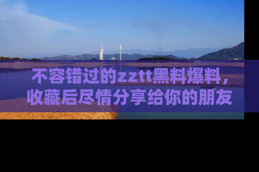 不容错过的zztt黑料爆料，收藏后尽情分享给你的朋友