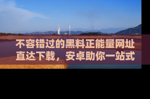 不容错过的黑料正能量网址直达下载，安卓助你一站式吃瓜体验！