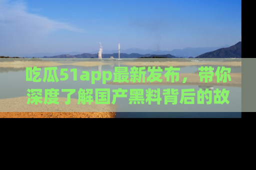 吃瓜51app最新发布，带你深度了解国产黑料背后的故事！