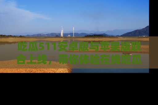 吃瓜511安卓版与苹果版联合上线，带你体验在线吃瓜新天地