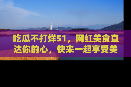吃瓜不打烊51，网红美食直达你的心，快来一起享受美好时光！