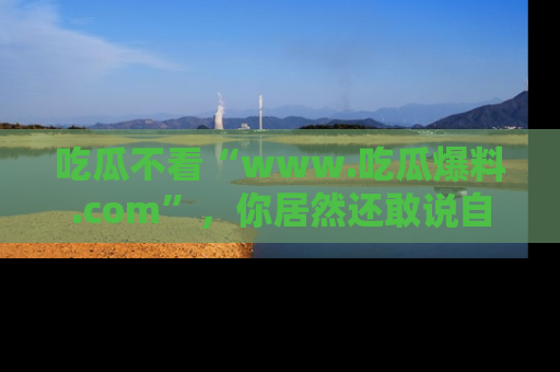 吃瓜不看“www.吃瓜爆料.com”,你居然还敢说自己是吃瓜群众?