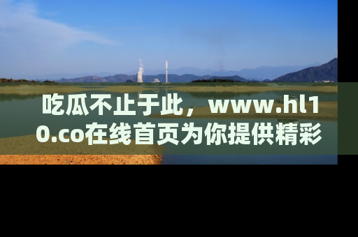 吃瓜不止于此,www.hl10.co在线首页为你提供精彩内幕
