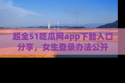 超全51吃瓜网app下载入口分享，女生登录办法公开