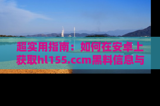 超实用指南：如何在安卓上获取hl155.ccm黑料信息与技巧