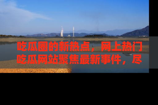 吃瓜圈的新热点,网上热门吃瓜网站聚焦最新事件,尽在吃瓜网站!