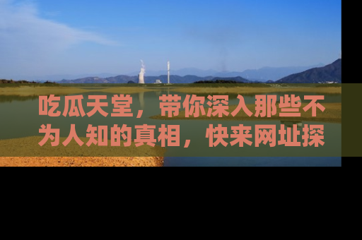 吃瓜天堂,带你深入那些不为人知的真相,快来网址探索吧!