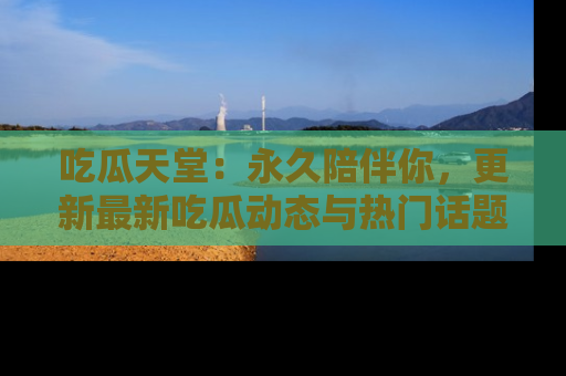 吃瓜天堂：永久陪伴你，更新最新吃瓜动态与热门话题