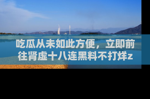 吃瓜从未如此方便,立即前往肾虚十八连黑料不打烊zzzttt,发现更多精彩,地址在这里!