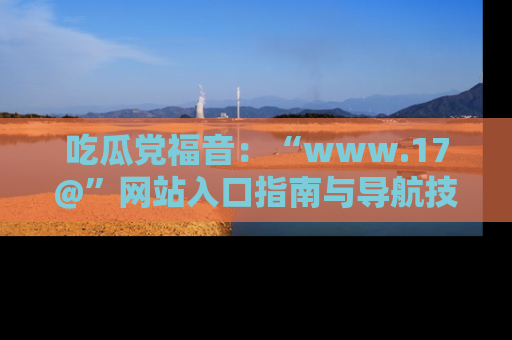 吃瓜党福音:“www.17@”网站入口指南与导航技巧全解析