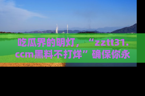 吃瓜界的明灯,“zztt31.ccm黑料不打烊”确保你永不迷路!