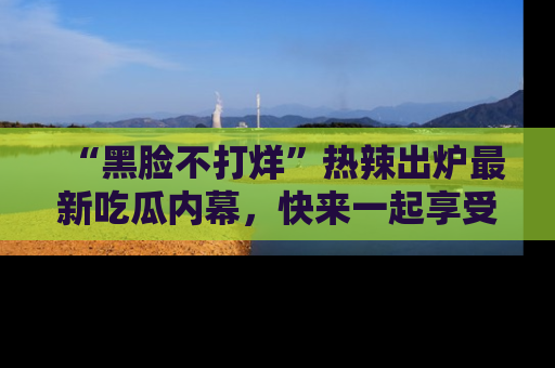 “黑脸不打烊”热辣出炉最新吃瓜内幕，快来一起享受这份乐趣吧！