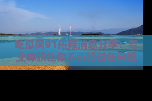 吃瓜网91热辣消息分享：专业导航让你不再错过任何娱乐八卦