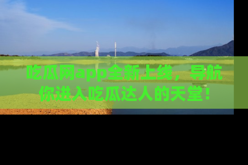 吃瓜网app全新上线，导航你进入吃瓜达人的天堂！