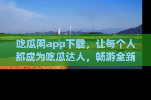 吃瓜网app下载，让每个人都成为吃瓜达人，畅游全新网页！