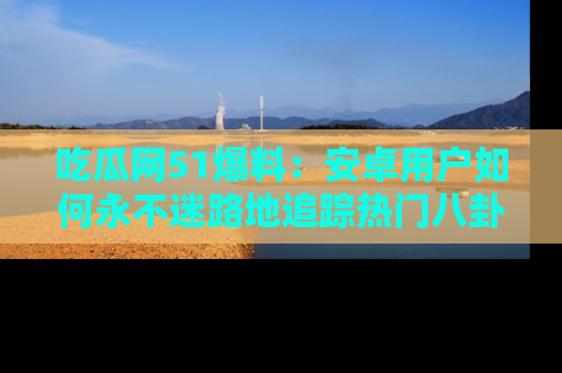 吃瓜网51爆料：安卓用户如何永不迷路地追踪热门八卦信息