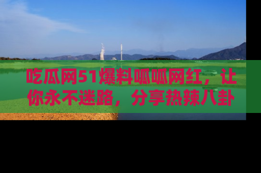 吃瓜网51爆料呱呱网红，让你永不迷路，分享热辣八卦速递！