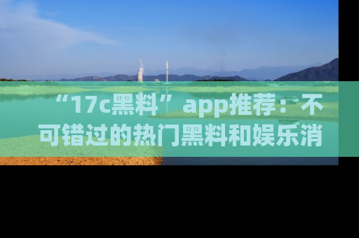 “17c黑料”app推荐:不可错过的热门黑料和娱乐消息
