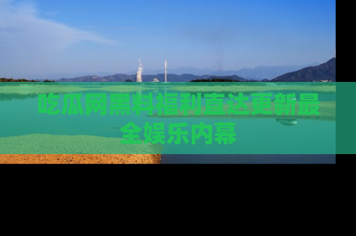 吃瓜网黑料福利直达更新最全娱乐内幕